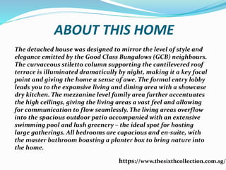 ABOUT THIS HOME
The detached house was designed to mirror the level of style and
elegance emitted by the Good Class Bungalows (GCB) neighbours.
The curvaceous stiletto column supporting the cantilevered roof
terrace is illuminated dramatically by night, making it a key focal
point and giving the home a sense of awe. The formal entry lobby
leads you to the expansive living and dining area with a showcase
dry kitchen. The mezzanine level family area further accentuates
the high ceilings, giving the living areas a vast feel and allowing
for communication to flow seamlessly. The living areas overflow
into the spacious outdoor patio accompanied with an extensive
swimming pool and lush greenery C the ideal spot for hosting
large gatherings. All bedrooms are capacious and en-suite, with
the master bathroom boasting a planter box to bring nature into
the home.
https://www.thesixthcollection.com.sg/
 