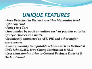 UNIQUE FEATURES
? Rare Detached in District 10 with a Mezzanine level
? 17M Lap Pool
? Park 3 to 5 Cars
? Surrounded by good amenities such as popular eateries,
lifestyle choices and malls.
? Seamlessly connected to AYE, PIE and other major
expressways
? Close proximity to reputable schools such as Methodist
Girls School,ACI, Hwa Chong Institution & NUS
? Less than 20mins drive to Central Business District &
Orchard Road
 