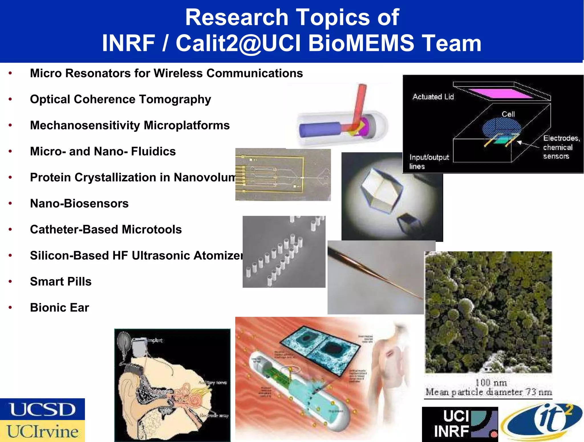 Research Topics of INRF / Calit2@UCI BioMEMS Team Micro Resonators for Wireless Communications Optical Coherence Tomography  Mechanosensitivity Microplatforms Micro- and Nano- Fluidics Protein Crystallization in Nanovolumes Nano-Biosensors Catheter-Based Microtools Silicon-Based HF Ultrasonic Atomizers  Smart Pills Bionic Ear 