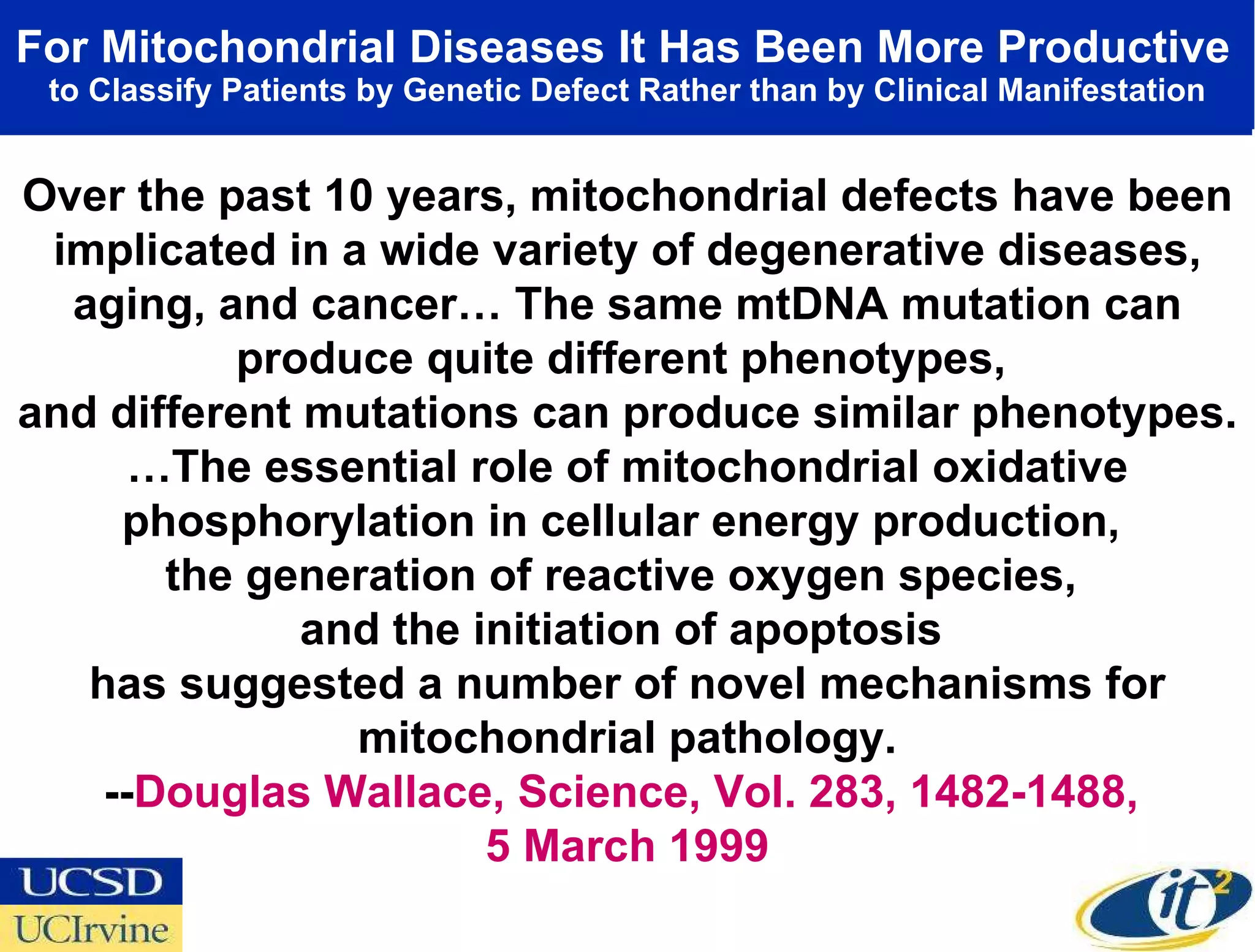 For Mitochondrial Diseases It Has Been More Productive   to Classify Patients by Genetic Defect Rather than by Clinical Manifestation Over the past 10 years, mitochondrial defects have been implicated in a wide variety of degenerative diseases, aging, and cancer… The same mtDNA mutation can produce quite different phenotypes,  and different mutations can produce similar phenotypes. … The essential role of mitochondrial oxidative phosphorylation in cellular energy production,  the generation of reactive oxygen species,  and the initiation of apoptosis  has suggested a number of novel mechanisms for mitochondrial pathology. -- Douglas Wallace, Science, Vol. 283, 1482-1488,  5 March 1999 