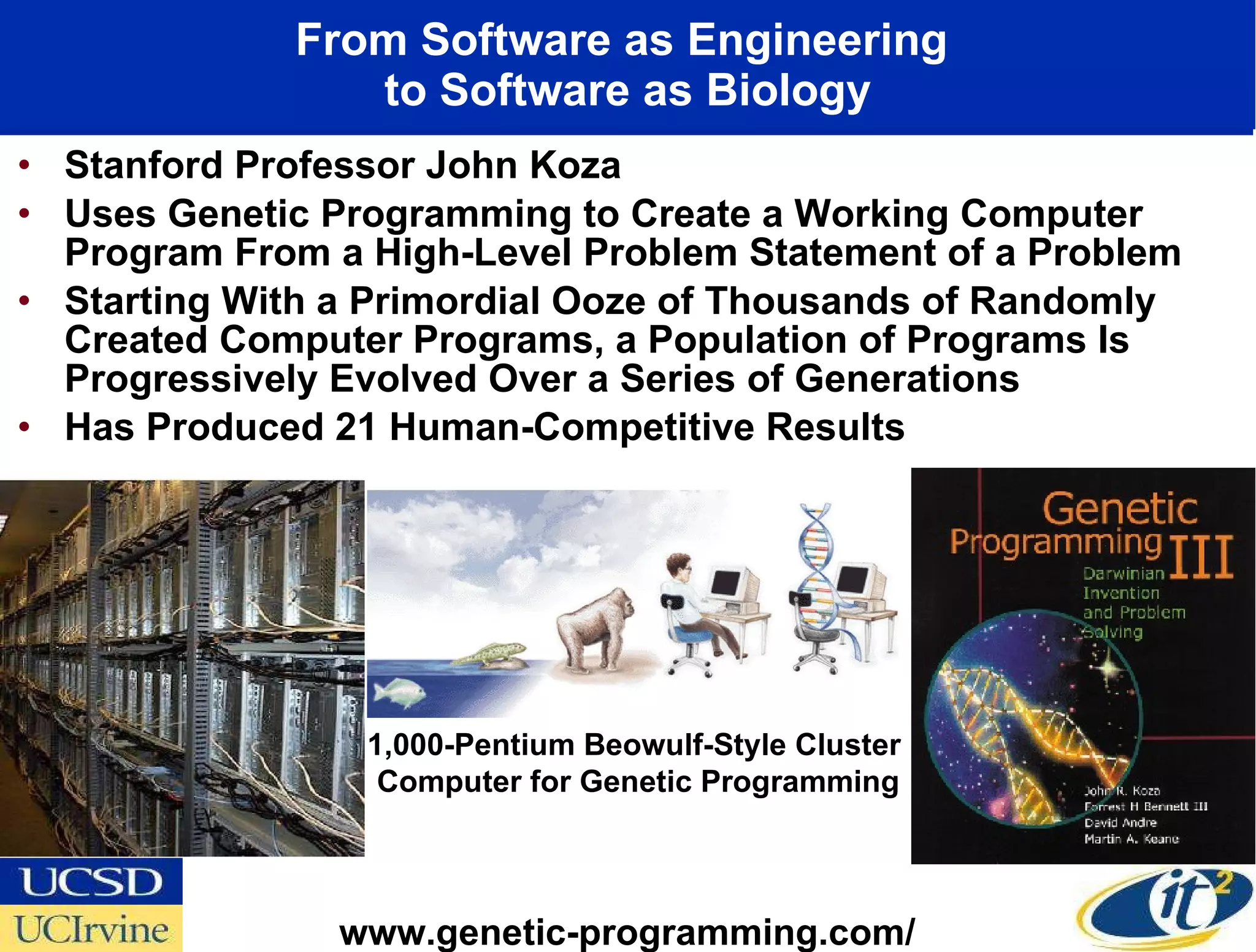From Software as Engineering  to Software as Biology Stanford Professor John Koza Uses Genetic Programming to Create a Working Computer Program From a High-Level Problem Statement of a Problem Starting With a Primordial Ooze of Thousands of Randomly Created Computer Programs, a Population of Programs Is Progressively Evolved Over a Series of Generations  Has Produced 21 Human-Competitive Results 1,000-Pentium Beowulf-Style Cluster  Computer for Genetic Programming www.genetic-programming.com/ 