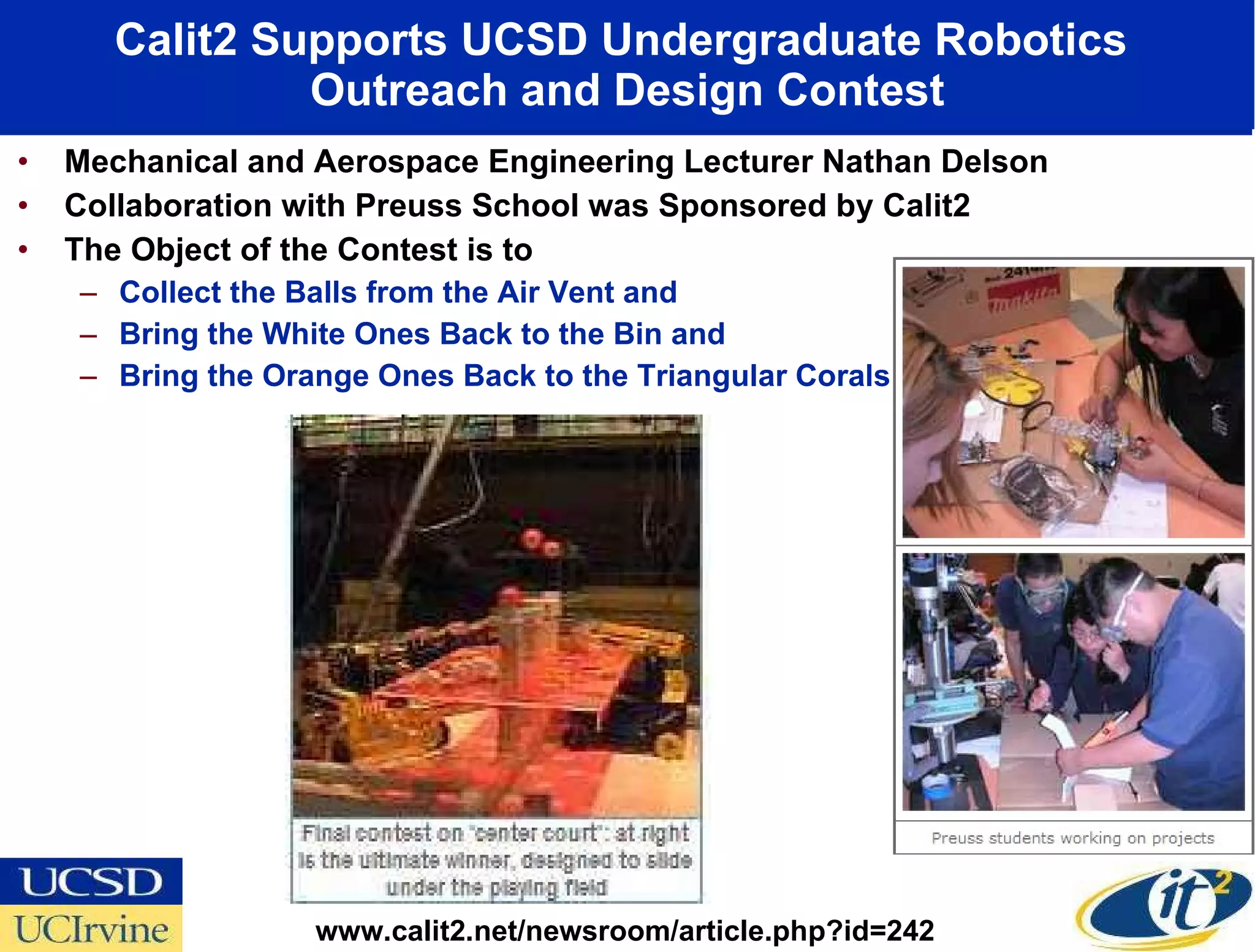 Calit2 Supports UCSD Undergraduate Robotics  Outreach and Design Contest Mechanical and Aerospace Engineering Lecturer Nathan Delson Collaboration with Preuss School was Sponsored by Calit2 The Object of the Contest is to Collect the Balls from the Air Vent and  Bring the White Ones Back to the Bin and  Bring the Orange Ones Back to the Triangular Corals  www.calit2.net/newsroom/article.php?id=242 