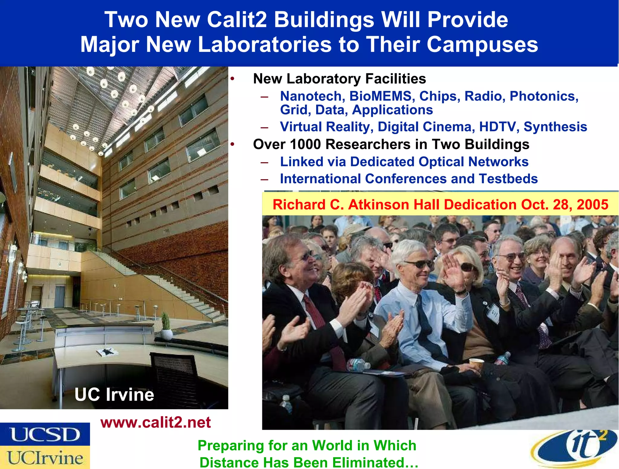 Two New Calit2 Buildings Will Provide  Major New Laboratories to Their Campuses New Laboratory Facilities Nanotech, BioMEMS, Chips, Radio, Photonics, Grid, Data, Applications Virtual Reality, Digital Cinema, HDTV, Synthesis Over 1000 Researchers in Two Buildings Linked via Dedicated Optical Networks International Conferences and Testbeds UC Irvine www.calit2.net Preparing for an World in Which  Distance Has Been Eliminated… UC San Diego Richard C. Atkinson Hall Dedication Oct. 28, 2005 