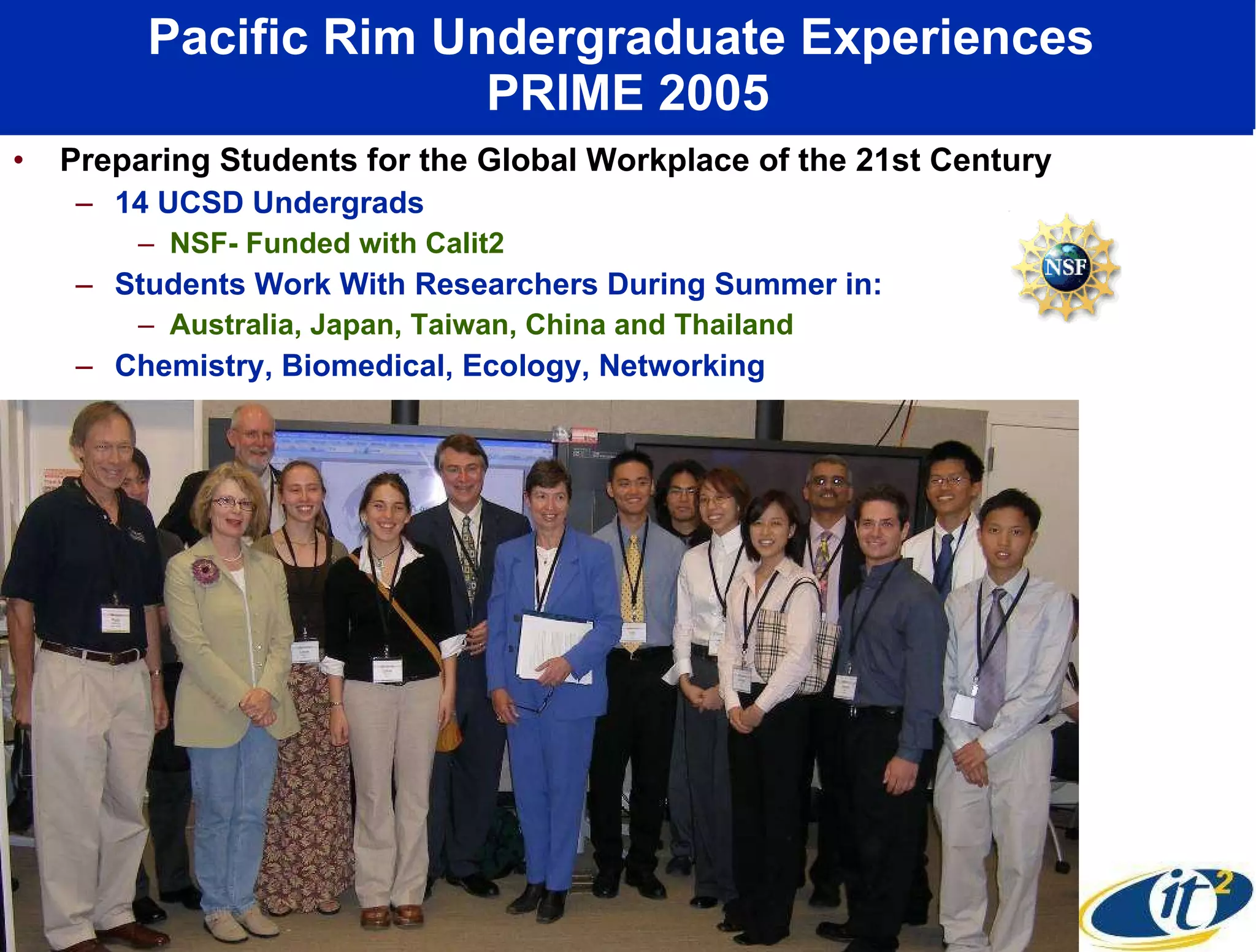 Pacific Rim Undergraduate Experiences  PRIME 2005 Preparing Students for the Global Workplace of the 21st Century 14 UCSD Undergrads NSF- Funded with Calit2 Students Work With Researchers During Summer in:  Australia, Japan, Taiwan, China and Thailand Chemistry, Biomedical, Ecology, Networking 
