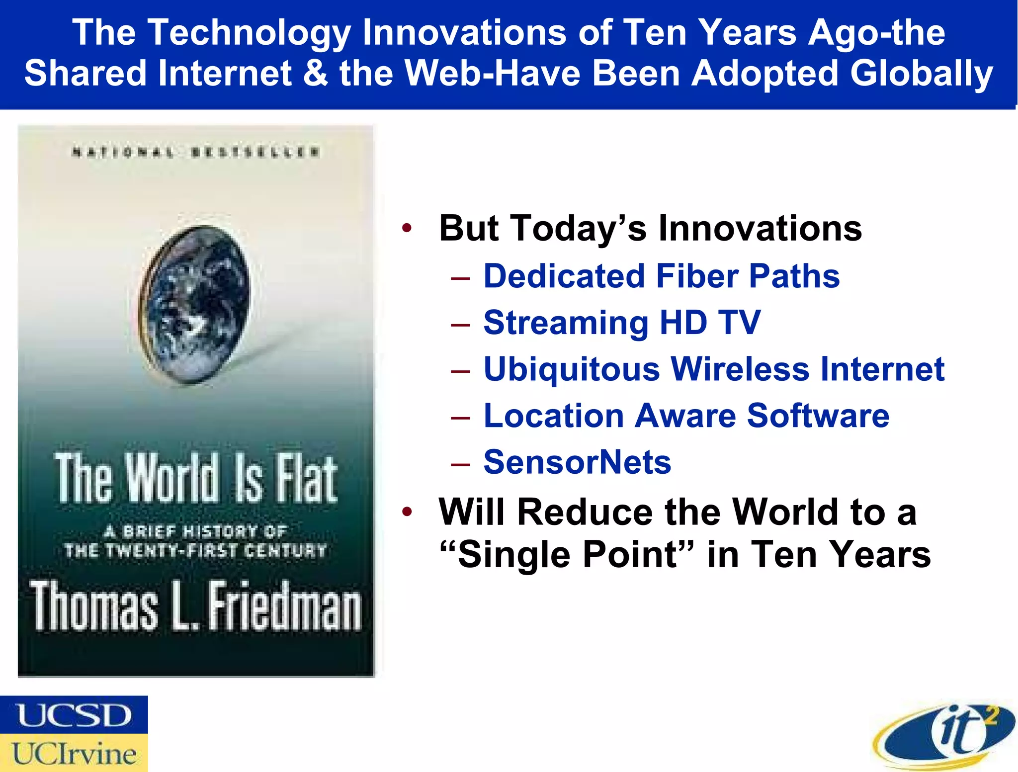 The Technology Innovations of Ten Years Ago-the Shared Internet & the Web-Have Been Adopted Globally But Today’s Innovations Dedicated Fiber Paths Streaming HD TV Ubiquitous Wireless Internet Location Aware Software SensorNets Will Reduce the World to a “Single Point” in Ten Years 