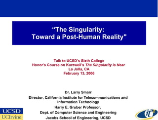 “ The Singularity:  Toward a Post-Human Reality&quot; Talk to UCSD’s Sixth College Honor’s Course on Kurzweil’s  The Singularity is Near   La Jolla, CA February 13, 2006 Dr. Larry Smarr Director, California Institute for Telecommunications and Information Technology Harry E. Gruber Professor,  Dept. of Computer Science and Engineering Jacobs School of Engineering, UCSD 