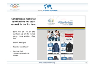 www.sixthcontinent.org
	
  	
  
•  Earn	
   the	
   1%	
   on	
   all	
   the	
  
purchases	
   of	
   all	
   the	
   invited	
  
users,	
   every	
   product	
   they	
  
buy.	
  
	
  
•  Spread	
  their	
  oﬀer	
  	
  
	
  
•  Keep	
  the	
  client	
  loyal!	
  
	
  
•  Increase	
  their	
  
compe@@veness	
  in	
  the	
  
market.	
  
15	
  
Companies	
  are	
  mo)vated	
  
to	
  invite	
  users	
  to	
  a	
  social	
  
network	
  for	
  the	
  ﬁrst	
  )me:	
  
 