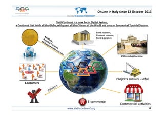 www.sixthcontinent.org 4	
  
SixthCon)nent	
  is	
  a	
  new	
  Social	
  Digital	
  System,	
  
a	
  Con)nent	
  that	
  holds	
  all	
  the	
  Globe,	
  with	
  guest	
  all	
  the	
  Ci)zens	
  of	
  the	
  World	
  and	
  uses	
  an	
  Economical	
  Toroidal	
  System.	
  
Consumers	
  
•  Bank	
  accounts,	
  
•  Payment	
  systems,	
  
•  Bank	
  &	
  services	
  
Ci)zenship	
  Income	
  
Projects	
  socially	
  useful	
  
Commercial	
  ac6vi6es	
  
E-­‐commerce	
  
OnLine	
  in	
  Italy	
  since	
  12	
  October	
  2013	
  
 