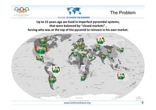 www.sixthcontinent.org 6	
  
Up	
  to	
  15	
  years	
  ago	
  we	
  lived	
  in	
  imperfect	
  pyramidal	
  systems,	
  	
  
that	
  were	
  balanced	
  by	
  “closed	
  markets”	
  ,	
  	
  
forcing	
  who	
  was	
  at	
  the	
  top	
  of	
  the	
  pyramid	
  to	
  reinvest	
  in	
  his	
  own	
  market.	
  
The Problem
 
