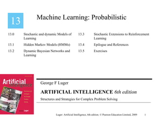 George F Luger
ARTIFICIAL INTELLIGENCE 6th edition
Structures and Strategies for Complex Problem Solving
Machine Learning: Probabilistic
Luger: Artificial Intelligence, 6th edition. © Pearson Education Limited, 2009
13.0 Stochastic and dynamic Models of
Learning
13.1 Hidden Markov Models (HMMs)
13.2 Dynamic Bayesian Networks and
Learning
13.3 Stochastic Extensions to Reinforcement
Learning
13.4 Epilogue and References
13.5 Exercises
1
 