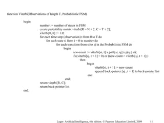 function Viterbi(Observations of length T, Probabilistic FSM)
begin
number := number of states in FSM
create probability matrix viterbi[R = N + 2, C = T + 2];
viterbi[0, 0] := 1.0;
for each time step (observation) t from 0 to T do
for each state si from i = 0 to number do
for each transition from si to sj in the Probabilistic FSM do
begin
new-count := viterbi[si, t] x path[si, sj] x p(sj | si);
if ((viterbi[sj, t + 1] = 0) or (new-count > viterbi[sj, t + 1]))
then
begin
viterbi[si, t + 1] := new-count
append back-pointer [sj , t + 1] to back-pointer list
end
end;
return viterbi[R, C];
return back-pointer list
end.
Luger: Artificial Intelligence, 6th edition. © Pearson Education Limited, 2009 11
 