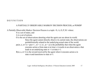 D E F I N I T I O N
A PARTIALLY OBSERVABLE MARKOV DECISION PROCESS, or POMDP
A Partially Observable Markov Decision Process is a tuple <S, A, O, P, R> where:
S is a set of states, and
A is a set of actions.
O is the set of observations denoting what the agent can see about its world.
Since the agent cannot directly observe its current state, the observations are
probabilistically related to the underlying actual state of the world.
pa(st, o, st+1) = p(st+1 , ot = o | st , at = a) is the probability that when the agent
executes action a from state st at time t, it results in an observation o that
leads to an underlying state st +1 at time t+1.
R(st, a, st+1) is the reward received by the agent when it executes action a in
state st and transitions to state st+1.
Luger: Artificial Intelligence, 6th edition. © Pearson Education Limited, 2009 17
 