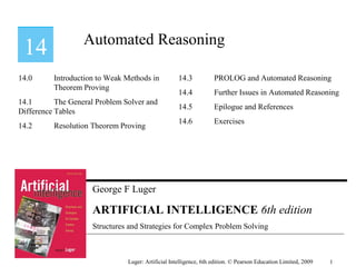 George F Luger
ARTIFICIAL INTELLIGENCE 6th edition
Structures and Strategies for Complex Problem Solving
Automated Reasoning
Luger: Artificial Intelligence, 6th edition. © Pearson Education Limited, 2009
14.0 Introduction to Weak Methods in
Theorem Proving
14.1 The General Problem Solver and
Difference Tables
14.2 Resolution Theorem Proving
14.3 PROLOG and Automated Reasoning
14.4 Further Issues in Automated Reasoning
14.5 Epilogue and References
14.6 Exercises
1
 