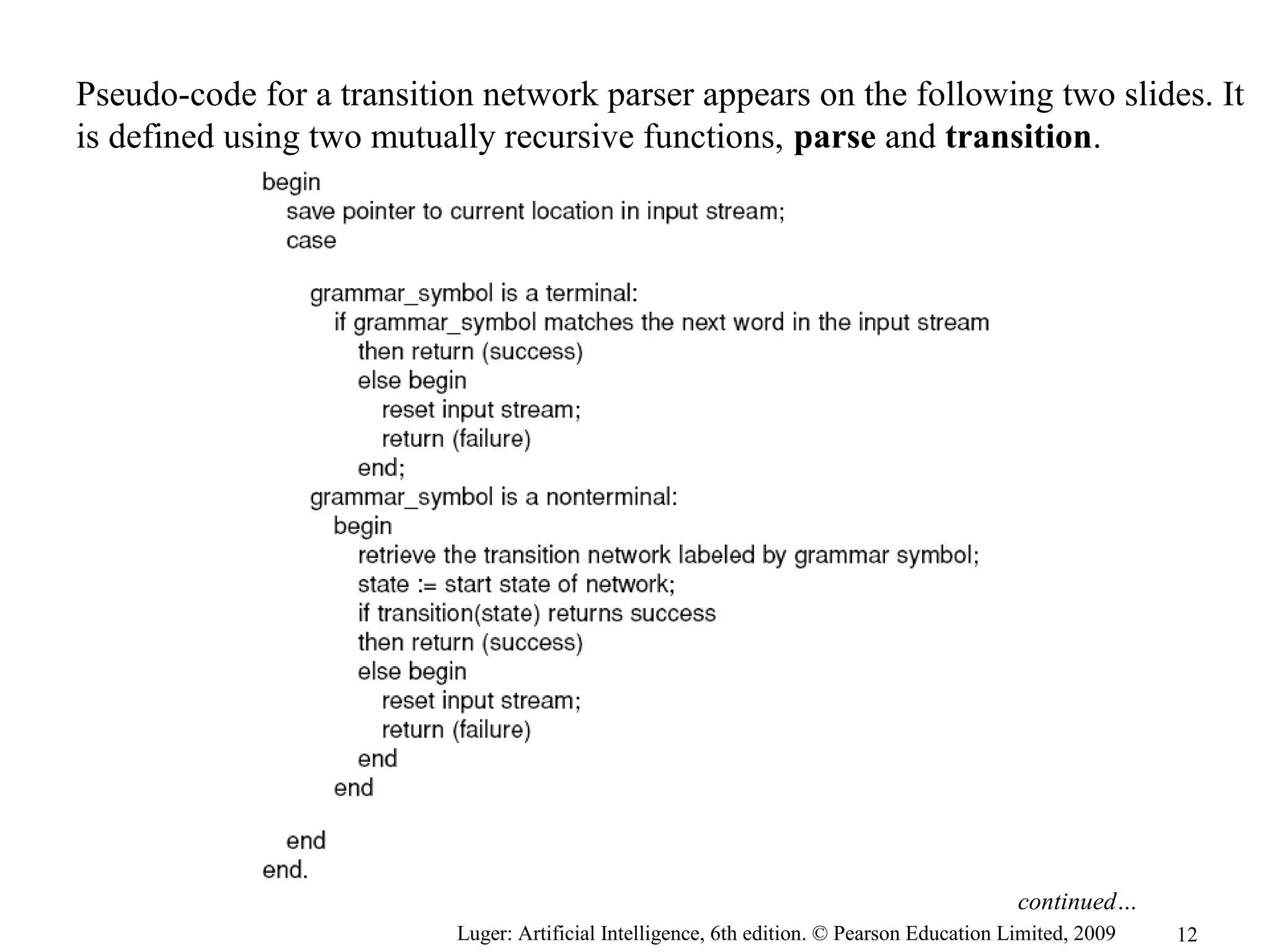 Luger: Artificial Intelligence, 6th edition. © Pearson Education Limited, 2009
Pseudo-code for a transition network parser appears on the following two slides. It
is defined using two mutually recursive functions, parse and transition.
continued…
12
 