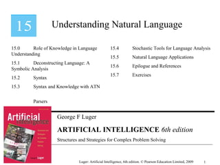 George F Luger
ARTIFICIAL INTELLIGENCE 6th edition
Structures and Strategies for Complex Problem Solving
Understanding Natural Language
Luger: Artificial Intelligence, 6th edition. © Pearson Education Limited, 2009
15.0 Role of Knowledge in Language
Understanding
15.1 Deconstructing Language: A
Symbolic Analysis
15.2 Syntax
15.3 Syntax and Knowledge with ATN
Parsers
15.4 Stochastic Tools for Language Analysis
15.5 Natural Language Applications
15.6 Epilogue and References
15.7 Exercises
1
 