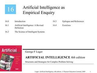George F Luger
ARTIFICIAL INTELLIGENCE 6th edition
Structures and Strategies for Complex Problem Solving
Artificial Intelligence as
Empirical Enquiry
Luger: Artificial Intelligence, 6th edition. © Pearson Education Limited, 2009
16.0 Introduction
16.1 Artificial Intelligence: A Revised
Definition
16.2 The Science of Intelligent Systems
16.3 Epilogue and References
16.4 Exercises
1
 