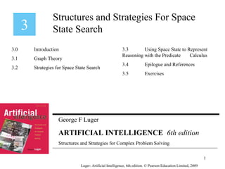 George F Luger
ARTIFICIAL INTELLIGENCE 6th edition
Structures and Strategies for Complex Problem Solving
Structures and Strategies For Space
State Search
Luger: Artificial Intelligence, 6th edition. © Pearson Education Limited, 2009
3.0 Introduction
3.1 Graph Theory
3.2 Strategies for Space State Search
3.3 Using Space State to Represent
Reasoning with the Predicate Calculus
3.4 Epilogue and References
3.5 Exercises
1
 