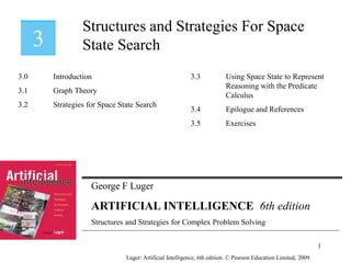 George F Luger
ARTIFICIAL INTELLIGENCE 6th edition
Structures and Strategies for Complex Problem Solving
Structures and Strategies For Space
State Search
Luger: Artificial Intelligence, 6th edition. © Pearson Education Limited, 2009
3.0 Introduction
3.1 Graph Theory
3.2 Strategies for Space State Search
3.3 Using Space State to Represent
Reasoning with the Predicate
Calculus
3.4 Epilogue and References
3.5 Exercises
1
 
