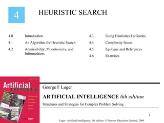 George F Luger
ARTIFICIAL INTELLIGENCE 6th edition
Structures and Strategies for Complex Problem Solving
HEURISTIC SEARCH
Luger: Artificial Intelligence, 6th edition. © Pearson Education Limited, 2009
4.0 Introduction
4.1 An Algorithm for Heuristic Search
4.2 Admissibility, Monotonicity, and
Informedness
4.3 Using Heuristics I n Games
4.4 Complexity Issues
4.5 Epilogue and References
4.6 Exercises
1
 