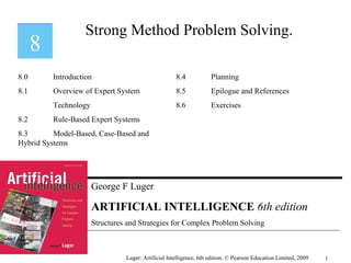 George F Luger
ARTIFICIAL INTELLIGENCE 6th edition
Structures and Strategies for Complex Problem Solving
Strong Method Problem Solving.
Luger: Artificial Intelligence, 6th edition. © Pearson Education Limited, 2009
8.0 Introduction
8.1 Overview of Expert System
Technology
8.2 Rule-Based Expert Systems
8.3 Model-Based, Case-Based and
Hybrid Systems
8.4 Planning
8.5 Epilogue and References
8.6 Exercises
1
 