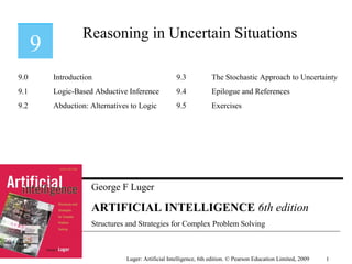 George F Luger
ARTIFICIAL INTELLIGENCE 6th edition
Structures and Strategies for Complex Problem Solving
Reasoning in Uncertain Situations
Luger: Artificial Intelligence, 6th edition. © Pearson Education Limited, 2009
9.0 Introduction
9.1 Logic-Based Abductive Inference
9.2 Abduction: Alternatives to Logic
9.3 The Stochastic Approach to Uncertainty
9.4 Epilogue and References
9.5 Exercises
1
 