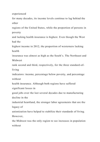 experienced
for many decades, its income levels continue to lag behind the
other
regions of the United States, while the proportion of persons in
poverty
and lacking health insurance is highest. Even though the West
had the
highest income in 2012, the proportion of westerners lacking
health
insurance was almost as high as the South’s. The Northeast and
Midwest
rank second and third, respectively, for the three standard-of-
living
indicators: income, percentage below poverty, and percentage
without
health insurance. Although both regions have suffered
significant losses in
good jobs over the last several decades due to manufacturing
decline in the
industrial heartland, the stronger labor agreements that are the
legacy of
unionization have helped to stabilize their standards of living.
However,
the Midwest was the only region to see increases in population
without
 