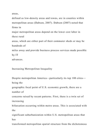 areas,
defined as low-density areas and towns, are in counties within
metropolitan areas (Dabson, 2007). Dabson (2007) noted that
firms in
major metropolitan areas depend on the lower cost labor in
these rural
areas, which are either part of their commuter sheds or may be
hundreds of
miles away and provide business process services made possible
by IT
advances.
Increasing Metropolitan Inequality
Despite metropolitan America—particularly its top 100 cities—
being the
geographic focal point of U.S. economic growth, there are a
number of
concerns raised by recent patterns. First, there is a twin set of
increasing
bifurcation occurring within metro areas. This is associated with
the
significant suburbanization within U.S. metropolitan areas that
has
transformed metropolitan spatial structure from the dichotomous
 