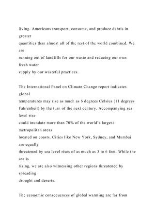 living. Americans transport, consume, and produce debris in
greater
quantities than almost all of the rest of the world combined. We
are
running out of landfills for our waste and reducing our own
fresh water
supply by our wasteful practices.
The International Panel on Climate Change report indicates
global
temperatures may rise as much as 6 degrees Celsius (11 degrees
Fahrenheit) by the turn of the next century. Accompanying sea
level rise
could inundate more than 70% of the world’s largest
metropolitan areas
located on coasts. Cities like New York, Sydney, and Mumbai
are equally
threatened by sea level rises of as much as 3 to 6 feet. While the
sea is
rising, we are also witnessing other regions threatened by
spreading
drought and deserts.
The economic consequences of global warming are far from
 