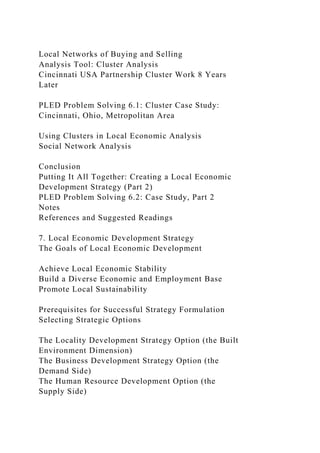 Local Networks of Buying and Selling
Analysis Tool: Cluster Analysis
Cincinnati USA Partnership Cluster Work 8 Years
Later
PLED Problem Solving 6.1: Cluster Case Study:
Cincinnati, Ohio, Metropolitan Area
Using Clusters in Local Economic Analysis
Social Network Analysis
Conclusion
Putting It All Together: Creating a Local Economic
Development Strategy (Part 2)
PLED Problem Solving 6.2: Case Study, Part 2
Notes
References and Suggested Readings
7. Local Economic Development Strategy
The Goals of Local Economic Development
Achieve Local Economic Stability
Build a Diverse Economic and Employment Base
Promote Local Sustainability
Prerequisites for Successful Strategy Formulation
Selecting Strategic Options
The Locality Development Strategy Option (the Built
Environment Dimension)
The Business Development Strategy Option (the
Demand Side)
The Human Resource Development Option (the
Supply Side)
 