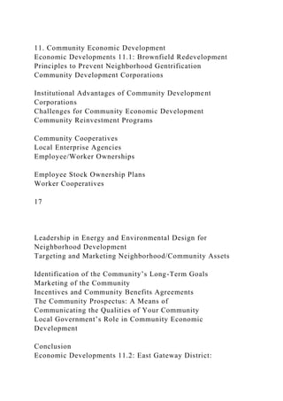 11. Community Economic Development
Economic Developments 11.1: Brownfield Redevelopment
Principles to Prevent Neighborhood Gentrification
Community Development Corporations
Institutional Advantages of Community Development
Corporations
Challenges for Community Economic Development
Community Reinvestment Programs
Community Cooperatives
Local Enterprise Agencies
Employee/Worker Ownerships
Employee Stock Ownership Plans
Worker Cooperatives
17
Leadership in Energy and Environmental Design for
Neighborhood Development
Targeting and Marketing Neighborhood/Community Assets
Identification of the Community’s Long-Term Goals
Marketing of the Community
Incentives and Community Benefits Agreements
The Community Prospectus: A Means of
Communicating the Qualities of Your Community
Local Government’s Role in Community Economic
Development
Conclusion
Economic Developments 11.2: East Gateway District:
 