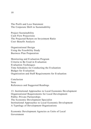 18
The Profit and Loss Statement
The Corporate Shift to Sustainability
Project Sustainability
Cash Flow Projections
The Projected Return on Investment Ratio
Cost–Benefit Analysis
Organizational Design
Using the Feasibility Study
Business Plan Preparation
Monitoring and Evaluation Program
Criteria to Be Used in Evaluation
Evaluation Techniques
Time Schedules for Conducting the Evaluation
Budget for Evaluation
Organization and Staff Requirements for Evaluation
Conclusion
Note
References and Suggested Readings
13. Institutional Approaches to Local Economic Development
Organizational Requirements for Local Development
Public–Private Partnerships
The Economic Development Specialist
Institutional Approaches to Local Economic Development
A Typology of Development Organizations
Economic Development Agencies as Units of Local
Government
 