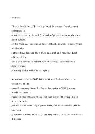 Preface
The sixth edition of Planning Local Economic Development
continues to
respond to the needs and feedback of planners and academics.
Each edition
of the book evolves due to this feedback, as well as in response
to what the
authors have learned from their research and practice. Each
edition of the
book also strives to reflect how the context for economic
development
planning and practice is changing.
As we noted in the 2013 fifth edition’s Preface, due to the
weakness of the
overall recovery from the Great Recession of 2008, many
localities hadn’t
begun to recover, and those that had were still struggling to
return to their
pre-recession state. Eight years later, the postrecession period
has been
given the moniker of the “Great Stagnation,” and the conditions
that gave
 