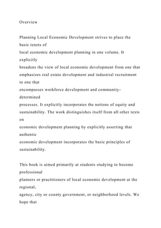 Overview
Planning Local Economic Development strives to place the
basic tenets of
local economic development planning in one volume. It
explicitly
broadens the view of local economic development from one that
emphasizes real estate development and industrial recruitment
to one that
encompasses workforce development and community-
determined
processes. It explicitly incorporates the notions of equity and
sustainability. The work distinguishes itself from all other texts
on
economic development planning by explicitly asserting that
authentic
economic development incorporates the basic principles of
sustainability.
This book is aimed primarily at students studying to become
professional
planners or practitioners of local economic development at the
regional,
agency, city or county government, or neighborhood levels. We
hope that
 