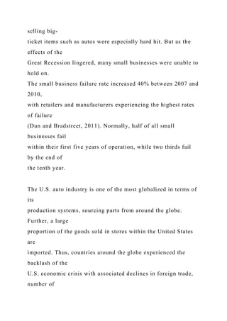 selling big-
ticket items such as autos were especially hard hit. But as the
effects of the
Great Recession lingered, many small businesses were unable to
hold on.
The small business failure rate increased 40% between 2007 and
2010,
with retailers and manufacturers experiencing the highest rates
of failure
(Dun and Bradstreet, 2011). Normally, half of all small
businesses fail
within their first five years of operation, while two thirds fail
by the end of
the tenth year.
The U.S. auto industry is one of the most globalized in terms of
its
production systems, sourcing parts from around the globe.
Further, a large
proportion of the goods sold in stores within the United States
are
imported. Thus, countries around the globe experienced the
backlash of the
U.S. economic crisis with associated declines in foreign trade,
number of
 