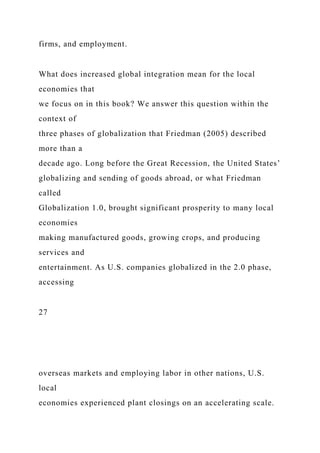 firms, and employment.
What does increased global integration mean for the local
economies that
we focus on in this book? We answer this question within the
context of
three phases of globalization that Friedman (2005) described
more than a
decade ago. Long before the Great Recession, the United States’
globalizing and sending of goods abroad, or what Friedman
called
Globalization 1.0, brought significant prosperity to many local
economies
making manufactured goods, growing crops, and producing
services and
entertainment. As U.S. companies globalized in the 2.0 phase,
accessing
27
overseas markets and employing labor in other nations, U.S.
local
economies experienced plant closings on an accelerating scale.
 