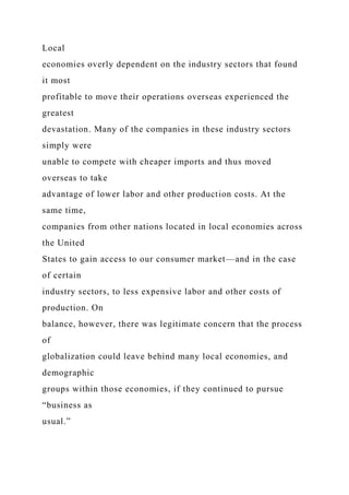 Local
economies overly dependent on the industry sectors that found
it most
profitable to move their operations overseas experienced the
greatest
devastation. Many of the companies in these industry sectors
simply were
unable to compete with cheaper imports and thus moved
overseas to take
advantage of lower labor and other production costs. At the
same time,
companies from other nations located in local economies across
the United
States to gain access to our consumer market—and in the case
of certain
industry sectors, to less expensive labor and other costs of
production. On
balance, however, there was legitimate concern that the process
of
globalization could leave behind many local economies, and
demographic
groups within those economies, if they continued to pursue
“business as
usual.”
 