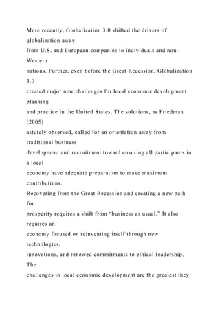 More recently, Globalization 3.0 shifted the drivers of
globalization away
from U.S. and European companies to individuals and non-
Western
nations. Further, even before the Great Recession, Globalization
3.0
created major new challenges for local economic development
planning
and practice in the United States. The solutions, as Friedman
(2005)
astutely observed, called for an orientation away from
traditional business
development and recruitment toward ensuring all participants in
a local
economy have adequate preparation to make maximum
contributions.
Recovering from the Great Recession and creating a new path
for
prosperity requires a shift from “business as usual.” It also
requires an
economy focused on reinventing itself through new
technologies,
innovations, and renewed commitments to ethical leadership.
The
challenges to local economic development are the greatest they
 