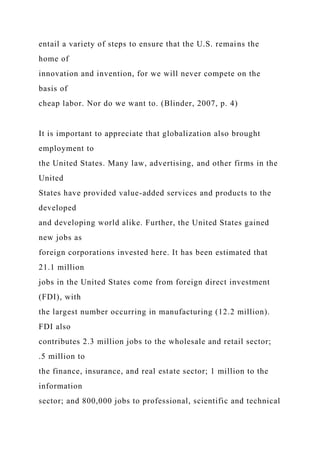 entail a variety of steps to ensure that the U.S. remains the
home of
innovation and invention, for we will never compete on the
basis of
cheap labor. Nor do we want to. (Blinder, 2007, p. 4)
It is important to appreciate that globalization also brought
employment to
the United States. Many law, advertising, and other firms in the
United
States have provided value-added services and products to the
developed
and developing world alike. Further, the United States gained
new jobs as
foreign corporations invested here. It has been estimated that
21.1 million
jobs in the United States come from foreign direct investment
(FDI), with
the largest number occurring in manufacturing (12.2 million).
FDI also
contributes 2.3 million jobs to the wholesale and retail sector;
.5 million to
the finance, insurance, and real estate sector; 1 million to the
information
sector; and 800,000 jobs to professional, scientific and technical
 