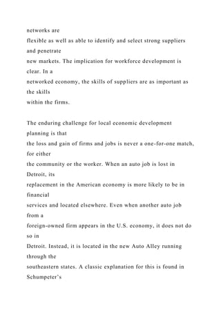 networks are
flexible as well as able to identify and select strong suppliers
and penetrate
new markets. The implication for workforce development is
clear. In a
networked economy, the skills of suppliers are as important as
the skills
within the firms.
The enduring challenge for local economic development
planning is that
the loss and gain of firms and jobs is never a one-for-one match,
for either
the community or the worker. When an auto job is lost in
Detroit, its
replacement in the American economy is more likely to be in
financial
services and located elsewhere. Even when another auto job
from a
foreign-owned firm appears in the U.S. economy, it does not do
so in
Detroit. Instead, it is located in the new Auto Alley running
through the
southeastern states. A classic explanation for this is found in
Schumpeter’s
 
