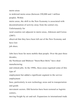 metro areas
to midsized metro areas (between 250,000 and 1 million
people). Within
metro areas, the shift to the New Economy is associated with
decentralization of activity away from the central city.
Unfortunately for
rural counties not adjacent to metro areas, Atkinson and Correa
(2007)
observed that they have been left out of the New Economy and
have lost
job share.
Jobs have been far more mobile than people. Over the past three
decades,
the Northeast and Midwest “Snow/Rust Belts” have shed
manufacturing
and related jobs. In the 1990s, these areas regained some of this
type of
employment but added a significant segment to the service
employment
base, particularly in new technology areas and in transportation
and goods
movement sectors. Old factories have been restored as logistic
centers,
moving freight by air and rail. Expansions in international trade
 