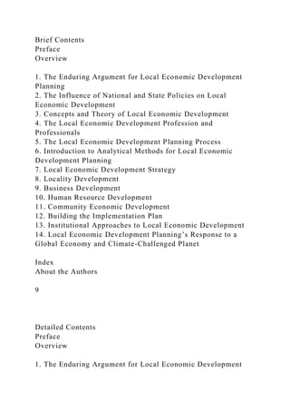 Brief Contents
Preface
Overview
1. The Enduring Argument for Local Economic Development
Planning
2. The Influence of National and State Policies on Local
Economic Development
3. Concepts and Theory of Local Economic Development
4. The Local Economic Development Profession and
Professionals
5. The Local Economic Development Planning Process
6. Introduction to Analytical Methods for Local Economic
Development Planning
7. Local Economic Development Strategy
8. Locality Development
9. Business Development
10. Human Resource Development
11. Community Economic Development
12. Building the Implementation Plan
13. Institutional Approaches to Local Economic Development
14. Local Economic Development Planning’s Response to a
Global Economy and Climate-Challenged Planet
Index
About the Authors
9
Detailed Contents
Preface
Overview
1. The Enduring Argument for Local Economic Development
 
