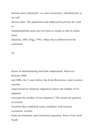 become more urbanized—or, more accurately, suburbanized, as
we will
discuss later. The population and employment picture for rural
or
nonmetropolitan areas has not been as steady as that in urban
areas
(Kusmin, 2003; Pigg, 1991). Many have suffered from the
continued
36
losses of manufacturing and farm employment. However,
between 2005
and 2006, the 2 years before the Great Recession, rural counties
actually
experienced net domestic migration (where the number of in-
migrants
exceeded the number of out-migrants). This trend was greatest
in western
locations that combined scenic attributes with tourism,
recreation, second-
home development, and retirement migration. Parts of the rural
South
 