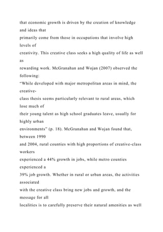 that economic growth is driven by the creation of knowledge
and ideas that
primarily come from those in occupations that involve high
levels of
creativity. This creative class seeks a high quality of life as well
as
rewarding work. McGranahan and Wojan (2007) observed the
following:
“While developed with major metropolitan areas in mind, the
creative-
class thesis seems particularly relevant to rural areas, which
lose much of
their young talent as high school graduates leave, usually for
highly urban
environments” (p. 18). McGranahan and Wojan found that,
between 1990
and 2004, rural counties with high proportions of creative-class
workers
experienced a 44% growth in jobs, while metro counties
experienced a
39% job growth. Whether in rural or urban areas, the activities
associated
with the creative class bring new jobs and growth, and the
message for all
localities is to carefully preserve their natural amenities as well
 