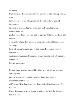 economy.
High tech and finance executives, as well as athletic superstars,
who
represent a very small segment of the nation have gained
immensely
relative to others. Decline in unions and manufacturing
employment has
pushed many less-educated and computer-illiterate workers into
lower-
wage jobs where they compete with international labor pools.
The high
level of unemployment due to the Great Recession eroded
household
savings and decreased wages as higher numbers of job seekers
competed
for few openings.
Debate over whether the middle class was shrinking or merely
moving into
the growing upper middle class has been an ongoing
accompaniment to the
shift to the New Economy (see Economic Developments 1.2).
But the
Great Recession and its lingering effects shifted the debate’s
focus to the
 