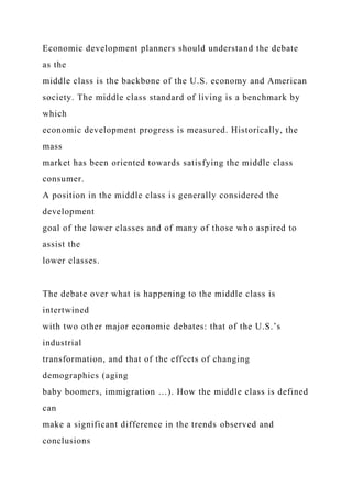 Economic development planners should understand the debate
as the
middle class is the backbone of the U.S. economy and American
society. The middle class standard of living is a benchmark by
which
economic development progress is measured. Historically, the
mass
market has been oriented towards satisfying the middle class
consumer.
A position in the middle class is generally considered the
development
goal of the lower classes and of many of those who aspired to
assist the
lower classes.
The debate over what is happening to the middle class is
intertwined
with two other major economic debates: that of the U.S.’s
industrial
transformation, and that of the effects of changing
demographics (aging
baby boomers, immigration …). How the middle class is defined
can
make a significant difference in the trends observed and
conclusions
 