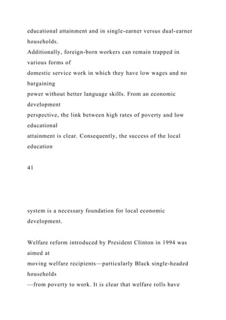 educational attainment and in single-earner versus dual-earner
households.
Additionally, foreign-born workers can remain trapped in
various forms of
domestic service work in which they have low wages and no
bargaining
power without better language skills. From an economic
development
perspective, the link between high rates of poverty and low
educational
attainment is clear. Consequently, the success of the local
education
41
system is a necessary foundation for local economic
development.
Welfare reform introduced by President Clinton in 1994 was
aimed at
moving welfare recipients—particularly Black single-headed
households
—from poverty to work. It is clear that welfare rolls have
 