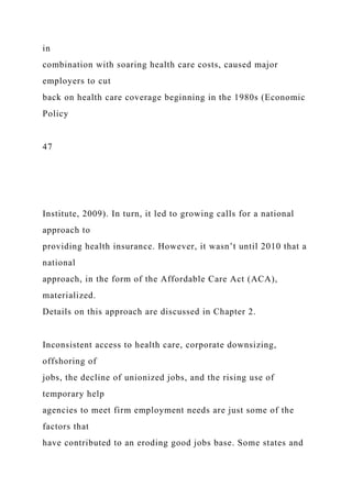 in
combination with soaring health care costs, caused major
employers to cut
back on health care coverage beginning in the 1980s (Economic
Policy
47
Institute, 2009). In turn, it led to growing calls for a national
approach to
providing health insurance. However, it wasn’t until 2010 that a
national
approach, in the form of the Affordable Care Act (ACA),
materialized.
Details on this approach are discussed in Chapter 2.
Inconsistent access to health care, corporate downsizing,
offshoring of
jobs, the decline of unionized jobs, and the rising use of
temporary help
agencies to meet firm employment needs are just some of the
factors that
have contributed to an eroding good jobs base. Some states and
 