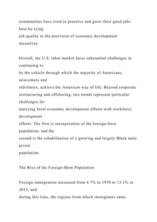 communities have tried to preserve and grow their good jobs
base by tying
job quality to the provision of economic development
incentives.
Overall, the U.S. labor market faces substantial challenges in
continuing to
be the vehicle through which the majority of Americans,
newcomers and
old-timers, achieve the American way of life. Beyond corporate
restructuring and offshoring, two trends represent particular
challenges for
marrying local economic development efforts with workforce
development
efforts. The first is incorporation of the foreign-born
population, and the
second is the rehabilitation of a growing and largely Black male
prison
population.
The Rise of the Foreign-Born Population
Foreign immigration increased from 4.7% in 1970 to 13.1% in
2013, and
during this time, the regions from which immigrants came
 