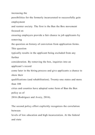 increasing the
possibilities for the formerly incarcerated to successfully gain
employment
and reenter society. The first is the Ban the Box movement
focused on
ensuring employers provide a fair chance to job applicants by
removing
the question on history of conviction from application forms.
This question
typically results in the applicant being excluded from any
further
consideration. By removing the box, inquiries into an
applicant’s record
come later in the hiring process and give applicants a chance to
show their
qualifications (and rehabilitation). Twenty-one states and more
than 100
cities and counties have adopted some form of Ban the Box
policy as of
2016 (Rodriguez and Avery, 2016).
The second policy effort explicitly recognizes the correlation
between
levels of low education and high incarceration. At the federal
and state
 