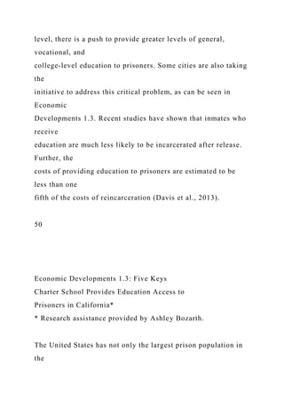 level, there is a push to provide greater levels of general,
vocational, and
college-level education to prisoners. Some cities are also taking
the
initiative to address this critical problem, as can be seen in
Economic
Developments 1.3. Recent studies have shown that inmates who
receive
education are much less likely to be incarcerated after release.
Further, the
costs of providing education to prisoners are estimated to be
less than one
fifth of the costs of reincarceration (Davis et al., 2013).
50
Economic Developments 1.3: Five Keys
Charter School Provides Education Access to
Prisoners in California*
* Research assistance provided by Ashley Bozarth.
The United States has not only the largest prison population in
the
 